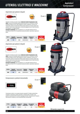 46 -
Disponibile a magazzino CDU
UTENSILI ELETTRICI E MACCHINE
Aspiratori/
Compressori
Aspiratore per polveri e liquidi
Aspiratore monofase per polveri e liquidi, dotato di 2 motori di aspirazione a due
stadi, il recupero del materiale aspirato avviene all’interno di un contenitore in acciaio.
Soddisfa le esigenze di tutti i settori applicativi: industria, artigianato, commercio ecc.
Facile utilizzo, potenza di aspirazione ottimale, telaio robusto con comode e larghe ruote
posteriori, tubo di scarico acqua sporca, comodo stoccaggio del cavo di colore arancione
con lunghezza 7 m e degli accessori.
Accessori in dotazione: tubo con lunghezza 2,5 m, bocchetta rotonda da 38 mm,
bocchetta per fessure 38 mm, spazzola per aspirazione polvere, spazzola per aspirazione
liquidi.
R85375 Capacità
contenitore (l)
Potenza (W) Tensione
(V/Hz/A)
Portata aria
(l/min)
€
..0005 75 2000 230/50-60/4,6 3115 397,50 377,63
Prezzo
pagina 1171
Aspiratore per polveri e liquidi
Aspiratore monofase per polveri e liquidi, dotato di 3 motori di aspirazione a due
stadi, il recupero del materiale aspirato avviene all’interno di un contenitore in acciaio.
Soddisfa le esigenze di tutti i settori applicativi: industria, artigianato, commercio ecc.
Facile utilizzo, potenza di aspirazione ottimale, telaio robusto con comode e larghe ruote
posteriori, tubo di scarico acqua sporca, comodo stoccaggio del cavo di colore arancione
con lunghezza 10 m e degli accessori.
Accessori in dotazione: tubo con lunghezza 2,5 m, bocchetta rotonda da 38 mm,
bocchetta per fessure 38 mm, spazzola per aspirazione polvere, spazzola per aspirazione
liquidi.
R85380 Capacità
contenitore (l) Potenza (W)
Tensione
(V/Hz/A)
Portata aria
(l/min)
€
..0005 95 3000 230/50-60/4,6 3450 513,60 487,92
pagina 1171
Prezzo
Compressore a pistoni monostadio
Compressore a pistoni e con gruppo pompante coassiale (O15 oilless) autolubriﬁcato.
Completo di: pressostato, gruppo manometro e rubinetto rapido universale, ruote
posteriori di grande diametro e piedino di appoggio anteriore, impugnatura per il trasporto.
Alimentazione monofase, per uso semiprofessionale e professionale.
R70200 Capacità
serbatoio (l)
Tensione (V/
Hz/Ph)
Potenza
motore (HP)
Aria aspirata
(l/min)
€
..0005 24 230/50/1 1,5 180 119,00 107,10
Prezzo
pagina 1178
 
