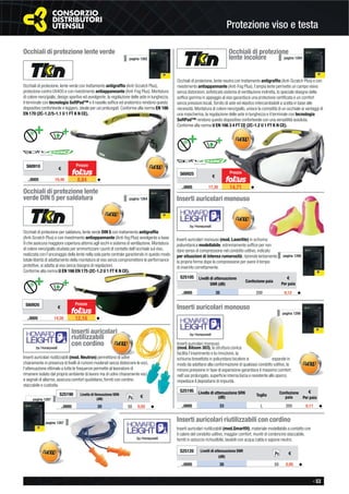 - 53
Protezione viso e testa
S25190 Livello di ttenuazione SRN
(dB)
€
..0005 20 50 0,92 ◆
Occhiali di protezione lente verde
Occhiali di protezione, lente verde con trattamento antigrafﬁo (Anti-Scratch Plus),
protezione contro UV400 e con rivestimento antiappannante (Anti-Fog Plus). Montatura
di colore nero/giallo, design sportivo ed avvolgente, la regolazione delle aste in lunghezza,
il terminale con tecnologia SoftPad™ e il nasello sofﬁce ed anatomico rendono questo
dispositivo confortevole e leggero, ideale per usi prolungati. Conforme alla norma EN 166
EN 170 (2C-1.2/5-1.1 U 1 FT K N CE).
S60910
€
..0005 10,40 8,84 ◆
Prezzo
pagina 1262
Occhiali di protezione
lente incolore
Occhiali di protezione, lente neutra con trattamento antigrafﬁo (Anti-Scratch Plus) e con
rivestimento antiappannante (Anti-Fog Plus), l’ampia lente permette un campo visivo
senza distorsioni, soﬁsticato sistema di ventilazione indiretta, lo speciale disegno della
sofﬁce gomma in appoggio al viso garantisce una protezione certiﬁcata e un comfort
senza pressioni locali, fornito di aste ed elastico intercambiabili a scelta in base alle
necessità. Montatura di colore nero/giallo, unisce la comodità di un occhiale ai vantaggi di
una mascherina, la regolazione delle aste in lunghezza e il terminale con tecnologia
SoftPad™ rendono questo dispositivo confortevole con una versatilità assoluta.
Conforme alla norma U EN 166 3 4 FT CE (2C-1.2 U 1 FT K N CE).
S60925
€
..0005 17,30 14,71 ◆
Prezzo
pagina 1264
Occhiali di protezione lente
verde DIN 5 per saldatura
Occhiali di protezione per saldatura, lente verde DIN 5 con trattamento antigrafﬁo
(Anti-Scratch Plus) e con rivestimento antiappannante (Anti-fog Plus) avvolgente a base
9 che assicura maggiore copertura attorno agli occhi e sistema di ventilazione. Montatura
di colore nero/giallo studiata per ammortizzare i punti di contatto dell’occhiale sul viso,
realizzata con l’ancoraggio della lente nella sola parte centrale garantendo in questo modo
totale libertà di adattamento della montatura al viso senza compromettere le performance
protettive, si adatta al viso senza bisogno di regolazioni.
Conforme alla norma U EN 166 EN 175 (2C-1.2 U 1 FT K N CE).
S60920
€
..0005 14,30 12,16 ◆
Prezzo
pagina 1264 Inserti auricolari monouso
Inserti auricolari monouso (mod. Laserlite) in schiuma
poliuretanica modellabile, estremamente sofﬁce per non
dare senso di compressione nel condotto uditivo, indicato
per situazioni di intensa rumorosità, riprende lentamente
la propria forma dopo la compressione per avere il tempo
di inserirlo correttamente.
S25105 Livelli di attenuazione
SNR (dB)
Confezione paia
€
Per paia
..0005 35 200 0,12 ◆
pagina 1266
Inserti auricolari monouso
Inserti auricolari monouso
(mod. Bilsom 303), la struttura conica
facilita l’inserimento e la rimozione, la
schiuma brevettata in poliuretano bicolore si espande in
modo da adattarsi alla conformazione di qualsiasi condotto uditivo, la
minore pressione in fase di espansione garantisce il massimo comfort
nell’uso prolungato, superﬁcie interna liscia e resistente allo sporco
impedisce il depositarsi di impurità.
pagina 1266
S25195 Livello di attenuazione SRN
(dB) Taglia
Confezione
paia
€
Per paia
..0005 33 L 200 0,11 ◆
Inserti auricolari riutilizzabili con cordino
Inserti auricolari riutilizzabili (mod.Smartﬁt), materiale modellabile a contatto con
il calore del condotto uditivo, maggior comfort, muniti di cordoncino staccabile,
forniti in astuccio richiudibile, lavabili con acqua calda e sapone neutro.
S25120 Livelli di attenuazione SNR
(dB)
€
..0005 30 50 0,95 ◆
Pz.
Inserti auricolari
riutilizzabili
con cordino
Inserti auricolari riutilizzabili (mod. Neutron) permettono di udire
chiaramente in presenza di livelli di rumore moderati senza distorcere le voci,
l’attenuazione ottimale a tutte le frequenze permette al lavoratore di
rimanere isolato dal proprio ambiente di lavoro ma di udire chiaramente voci
e segnali di allarme, assicura comfort quotidiano, forniti con cordino
staccabile e custodia.
pagina 1267
pagina 1267 Pz.
 