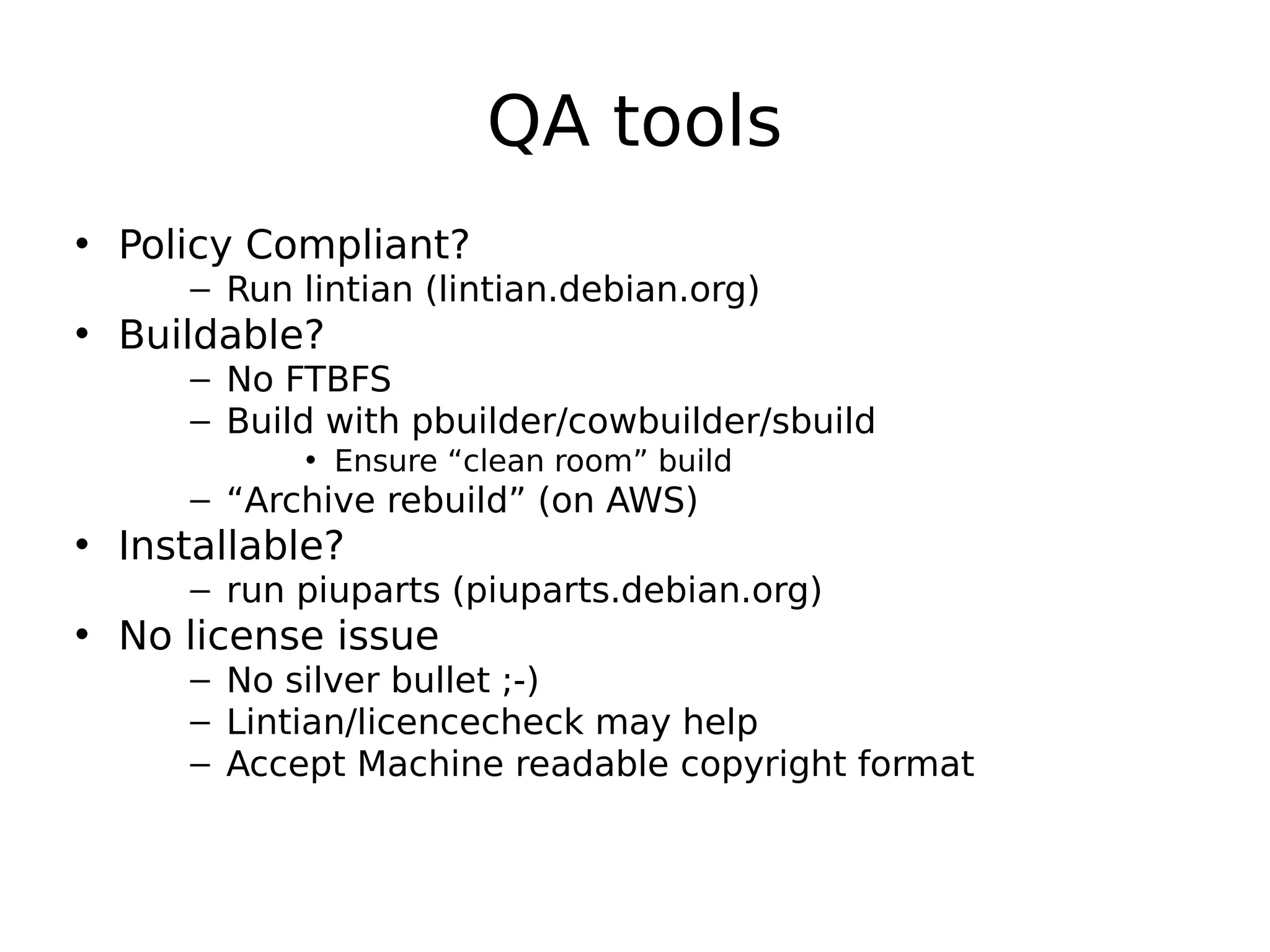 QA tools
• Policy Compliant?
– Run lintian (lintian.debian.org)
• Buildable?
– No FTBFS
– Build with pbuilder/cowbuilder/sbuild
• Ensure “clean room” build
– “Archive rebuild” (on AWS)
• Installable?
– run piuparts (piuparts.debian.org)
• No license issue
– No silver bullet ;-)
– Lintian/licencecheck may help
– Accept Machine readable copyright format
 