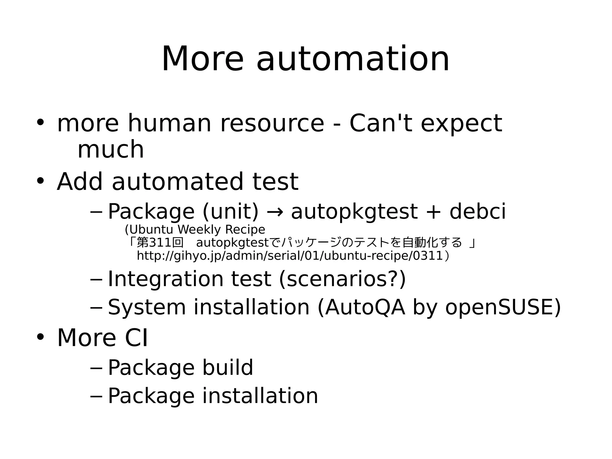 More automation
• more human resource - Can't expect
much
• Add automated test
– Package (unit) → autopkgtest + debci
(Ubuntu Weekly Recipe
「第311回　autopkgtestでパッケージのテストを自動化する 」　
　http://gihyo.jp/admin/serial/01/ubuntu-recipe/0311）
– Integration test (scenarios?)
– System installation (AutoQA by openSUSE)
• More CI
– Package build
– Package installation
 
