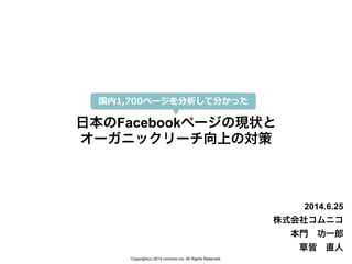 Copyright(c) 2014 comnico inc. All Rights Reserved.
日本のFacebookページの現状と
オーガニックリーチ向上の対策
2014.6.25
株式会社コムニコ
本門 功一郎
草皆 直人
国内1,700ページを分析して分かった
 