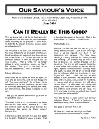 1
Our Saviour Lutheran Church, 120 S. Henry Street, Green Bay, Wisconsin, 54302
(920) 468-4065
June 2014
Can It Really BeCan It Really BeCan It Really BeCan It Really Be This Good?This Good?This Good?This Good?
"And we know that in all things God works for
the good of those who love him, who have been
called according to his purpose." - Saint Paul,
his letter to the church at Rome, chapter eight,
verse twenty eight.
"It's too good to be true", we sometimes think.
And most of the time we are right! We think we
found something so awesome, and then we see
the hidden flaws in a "perfect" product, or the
character defects in who we thought was an
ideal person. After a while, we no longer
believe it when something seems so "right".
The wisdom, "Too good to be true" is an
accurate assessment.... most of the time.
But not all the time.
What could be so good, so true, so right, so
ideal and so awesome, and still not disappoint
us? You know, don't you? It's our Lord. He is
the definition of perfect. And when we are down
on ourselves, seeing only our defects, our flaws,
our shortcomings, His grace whispers in our
ear...
"I see you as perfect, because of your faith in
my gift at the cross."
"Therefore, there is no condemnation for those
who are in Christ Jesus", Romans 8:1. "...and
are justified freely by his grace through the
redemption that came by Christ Jesus."
Romans 3:24.
Is that too good to be true? It is just that good!
It is the truth. That is the power of grace. That
is the cleaning power of the cross. That is the
effect of faith in Christ as Lord and Savior.
That is God's love.
Much of our lives are like that too, so good, it
hardly seems possible. Look at our blessings.
Most of us are tripping over them in our
basements and garages! We have those
blessings pressing wrinkles in closets jammed
with clothing. Our drawers may be messy, but
that is because we cannot organize all the
blessings. Not only so with material things like
a place to live, with modern appliances, electric
lights, speedy communications, running water
and such, but also with all of our loved ones!
You cannot count all of your loved ones on your
fingers and toes! Luther had this so well
worded in our Catechism, "He has given me my
body and soul, eyes, ears, and all my members,
my reason and all my senses, and still takes
care of them. He also gives me clothing and
shoes, food and drink, house and home, wife
and children, land, animals, and all I have. He
richly and daily provides me with all that I need
to support this body and life."
Now add to that a place called Our Saviour
Lutheran Church. A family of believers. A
weekly gathering place. A spiritual home.
Too good to be true? Not at all.
All these and more are blessings from God!
Let's raise the roof with shouts of praise!
By David H. Hatch
Our Saviour’s Voice
 
