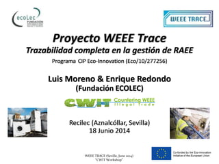WEEE TRACE (Seville, June 2014)
“CWIT Workshop”
Proyecto WEEE Trace
Trazabilidad completa en la gestión de RAEE
Programa CIP Eco-Innovation (Eco/10/277256)
Luis Moreno & Enrique Redondo
(Fundación ECOLEC)
Recilec (Aznalcóllar, Sevilla)
18 Junio 2014
 