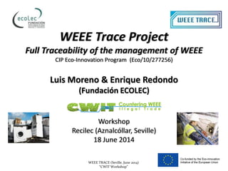 WEEE TRACE (Seville, June 2014)
“CWIT Workshop”
WEEE Trace Project
Full Traceability of the management of WEEE
CIP Eco-Innovation Program (Eco/10/277256)
Luis Moreno & Enrique Redondo
(Fundación ECOLEC)
Workshop
Recilec (Aznalcóllar, Seville)
18 June 2014
 
