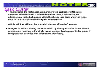 11
WebSphere MQ
IBM Software Group | WebSphere software
Basic Cluster
 This illustrates the first reason we may move to a WebSphere MQ cluster –
simplified administration. Channel definitions - and, if we choose, the
addressing of individual queues within the cluster - are tasks which no longer
have to be manually carried out by the administrator.
 At this point we still only have single instances of ‘service’ queues.
 A degree of vertical scaling can be achieved by adding instances of the Service
processes connecting to the single queue manager hosting a particular queue, if
the application can cope with ‘interleaved’ processing.
 