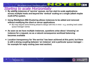 14
WebSphere MQ
IBM Software Group | WebSphere software
Starting to scale Horizontally
 By adding instances of ‘service’ queues, we can start to scale applications
across multiple hosts and beyond the ‘vertical’ scaling on a single (albeit maybe
multi-CPU) system.
 Using WebSphere MQ Clustering allows instances to be added and removed
without modifying the client or server applications
 But may require some thinking ahead to design with this in mind – e.g. avoiding hard coded
queue manager names
 As soon as we have multiple instances, questions arise about ‘choosing’ an
instance for a request, so as a natural consequence workload balancing
becomes available
 Location transparency for ‘the service’ has been achieved at this point, but there
is still a strong coupling between ‘an instance’ and a particular queue manager –
for example for reply routing (see next section)
 