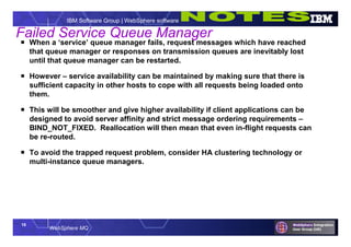 18
WebSphere MQ
IBM Software Group | WebSphere software
Failed Service Queue Manager
 When a ‘service’ queue manager fails, request messages which have reached
that queue manager or responses on transmission queues are inevitably lost
until that queue manager can be restarted.
 However – service availability can be maintained by making sure that there is
sufficient capacity in other hosts to cope with all requests being loaded onto
them.
 This will be smoother and give higher availability if client applications can be
designed to avoid server affinity and strict message ordering requirements –
BIND_NOT_FIXED. Reallocation will then mean that even in-flight requests can
be re-routed.
 To avoid the trapped request problem, consider HA clustering technology or
multi-instance queue managers.
 