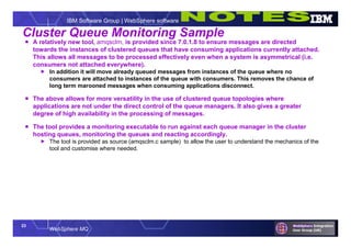 23
WebSphere MQ
IBM Software Group | WebSphere software
Cluster Queue Monitoring Sample
 A relatively new tool, amqsclm, is provided since 7.0.1.8 to ensure messages are directed
towards the instances of clustered queues that have consuming applications currently attached.
This allows all messages to be processed effectively even when a system is asymmetrical (i.e.
consumers not attached everywhere).
 In addition it will move already queued messages from instances of the queue where no
consumers are attached to instances of the queue with consumers. This removes the chance of
long term marooned messages when consuming applications disconnect.
 The above allows for more versatility in the use of clustered queue topologies where
applications are not under the direct control of the queue managers. It also gives a greater
degree of high availability in the processing of messages.
 The tool provides a monitoring executable to run against each queue manager in the cluster
hosting queues, monitoring the queues and reacting accordingly.
 The tool is provided as source (amqsclm.c sample) to allow the user to understand the mechanics of the
tool and customise where needed.
 