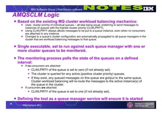 24
WebSphere MQ
IBM Software Group | WebSphere software
AMQSCLM Logic
 Based on the existing MQ cluster workload balancing mechanics:
 Uses cluster priority of individual queues – all else being equal, preferring to send messages to
instances of queues with the highest cluster priority (CLWLPRTY).
 Using CLWLPRTY always allows messages to be put to a queue instance, even when no consumers
are attached to any instance.
 Changes to a queue’s cluster configuration are automatically propagated to all queue managers in the
cluster that are workload balancing messages to that queue.
 Single executable, set to run against each queue manager with one or
more cluster queues to be monitored.
 The monitoring process polls the state of the queues on a defined
interval:
 If no consumers are attached:
 CLWLPRTY of the queue is set to zero (if not already set).
 The cluster is queried for any active (positive cluster priority) queues.
 If they exist, any queued messages on this queue are got/put to the same queue.
Cluster workload balancing will re-route the messages to the active instance(s) of
the queue in the cluster.
 If consumers are attached:
 CLWLPRTY of the queue is set to one (if not already set).
 Defining the tool as a queue manager service will ensure it is started
with each queue manager
 