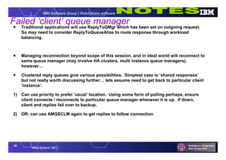 29
WebSphere MQ
IBM Software Group | WebSphere software
Failed ‘client’ queue manager Traditional applications will use ReplyToQMgr which has been set on outgoing request.
So may need to consider ReplyToQueueAlias to route response through workload
balancing.
 Managing reconnection beyond scope of this session, and in ideal world will reconnect to
same queue manager (may involve HA clusters, multi instance queue managers),
however…
 Clustered reply queues give various possibilities. Simplest case is ‘shared responses’
but not really worth discussing further… lets assume need to get back to particular client
‘instance’.
1) Can use priority to prefer ‘usual’ location. Using some form of polling perhaps, ensure
client connects / reconnects to particular queue manager whenever it is up. If down,
client and replies fail over to backup.
2) OR: can use AMQSCLM again to get replies to follow connection
 