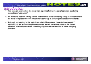 3
WebSphere MQ
IBM Software Group | WebSphere software
Introduction
 This session approaches the topic from a point of view of a set of common clustering
scenarios or ‘use cases’.
 We will build up from a fairly simple and common initial clustering setup to tackle some of
the more complicated issues which often come up in evolving clustered environments.
 Although not looking at the topic from a list of features or “how do I use widget x”
approach, as we work through the examples we will see where some of the recent
additions to WebSphere MQ’s clustering capabilities are relevant to these everyday
problems.
 