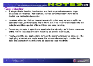 32
WebSphere MQ
IBM Software Group | WebSphere software
One cluster
 A single cluster is often the simplest and best approach even when large
distances are involved – for example, cluster certainly doesn’t have to be
limited to a particular datacenter.
 However, often for obvious reasons we would rather keep as much traffic as
possible ‘local’, and we would like to know that if we lose our connection to the
outside world for a period of time, things can keep running.
 Conversely though, if a particular service is down locally, we’d like to make use
of the remote instance (even if it may be a bit slower than usual).
 Finally, we’d like our applications to ‘look the same’ wherever we connect – the
deploying administrator might know this instance is running in London, but
does the application really have to be coded to cope with that?
 