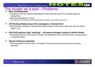 40
WebSphere MQ
IBM Software Group | WebSphere software
 Mice and Elephants
Large non real time data is contending for resources with small ‘live’ request response
transactions.
with due attribution to T-Rob:
http://www.ibm.com/developerworks/websphere/techjournal/0804_mismes/0804_mismes.html
 All Workload Balancing at the messaging / channel level
No distinction between a request that needs a week of CPU at the other end, and one which
needs 1 ms.
 Pub Sub requires high ‘meshing’ – all queue managers aware of whole cluster
Potentially lots of channel work for hosts not interested in pub sub activity when superimposed
on existing cluster
 Denial of Service potential
One application out of control = full cluster Transmit queue until someone can manually
intervene
The cluster as a pipe - Problems
 
