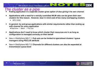 42
WebSphere MQ
IBM Software Group | WebSphere software
 Putting application in a separate cluster gives option of also giving it its own channel
 Applications with a need for a strictly controlled WLM ratio can be given their own
clusters for this reason. However, bear in mind cost of too many overlapping clusters
 RFE 23391
 In general, try and group applications with similar requirements rather than ending up
with channel for every application
Real time / Batch / Pub sub
 Applications don’t need to know which cluster their resources are in as long as
configuration is managed correctly on their behalf
 New in WebSphere MQ 7.1: Pub sub can be limited to specialised clusters / queue
managers using PSCLUS attribute
 New in WebSphere MQ 7.5: Channels for different clusters can also be separated at
transmission queue level
The cluster as a pipe
 