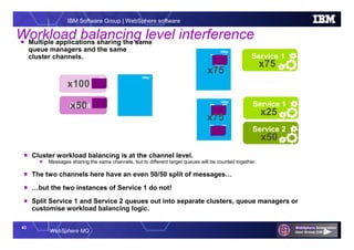 43
WebSphere MQ
IBM Software Group | WebSphere software
QMgr
QMgrQMgr
Workload balancing level interference
Service 1
Client 1
Service 1
QMgr
Service 2
Client 2
 Cluster workload balancing is at the channel level.
 Messages sharing the same channels, but to different target queues will be counted together.
 The two channels here have an even 50/50 split of messages…
 …but the two instances of Service 1 do not!
 Split Service 1 and Service 2 queues out into separate clusters, queue managers or
customise workload balancing logic.
x75
x100
x50
x75
x25
x50
 Multiple applications sharing the same
queue managers and the same
cluster channels.
x75
 
