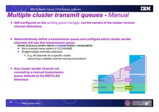 46
WebSphere MQ
IBM Software Group | WebSphere software
QMgr QMgr
QMgr
 Still configured on the sending queue manager, not the owners of the cluster receiver
channel definitions.
 Administratively define a transmission queue and configure which cluster sender
channels will use this transmission queue.
DEFINE QLOCAL(CLUSTER1.XMITQ) CLCHNAME(GREEN.*) USAGE(XMITQ)
 Set a channel name pattern in CLCHNAME
 Single/multiple channels (wildcard)
 E.g. all channels for a specific cluster
(assuming a suitable channel naming convention!)
 Any cluster sender channel not
covered by a manual transmission
queue defaults to the DEFCLXQ
behaviour
Multiple cluster transmit queues - Manual
Green.A
Pink.B
Pink.A
GREEN.XMITQ Green.A
Pink.A
Pink.B
PINK.XMITQ
 