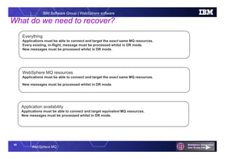 48
WebSphere MQ
IBM Software Group | WebSphere software
Everything
Applications must be able to connect and target the exact same MQ resources.
Every existing, in-flight, message must be processed whilst in DR mode.
New messages must be processed whilst in DR mode.
What do we need to recover?
WebSphere MQ resources
Applications must be able to connect and target the exact same MQ resources.
New messages must be processed whilst in DR mode.
Application availability
Applications must be able to connect and target equivalent MQ resources.
New messages must be processed whilst in DR mode.
 