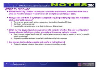 49
WebSphere MQ
IBM Software Group | WebSphere software
What to recover
 Before discussing Disaster recovery in a clustered environment, we need to think about
what we mean by disaster recovery even on a single queue manager basis.
 Many people will think of synchronous replication (using underlying host, disk replication
etc.) as the ‘gold standard’
 The only way we can really achieve guaranteed identical configuration OR data.
 Significant performance cost
 Impractical in many scenarios (e.g. distance between data centres)
 When moving beyond synchronous we have to consider whether it is only ‘configuration’
(queue, channel definitions, etc) or also data which we are trying to restore.
 Restoring data implies WebSphere MQ may be being questionably used as ‘system of record’ – possibly
revisit architecture?
 Application must be designed to deal with duplicate and/or lost messages
 In a cluster, the line between data and config is further blurred
 Cluster knowledge exists as state data on repository queue for example.
 