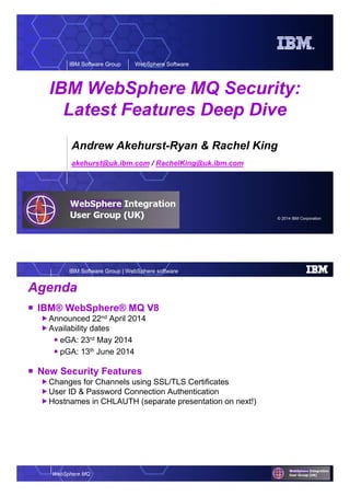 © 2014 IBM Corporation
IBM Software Group WebSphere Software
IBM WebSphere MQ Security:
Latest Features Deep Dive
Andrew Akehurst-Ryan & Rachel King
akehurst@uk.ibm.com / RachelKing@uk.ibm.com
WebSphere MQ
IBM Software Group | WebSphere software
Agenda
IBM® WebSphere® MQ V8
Announced 22nd April 2014
Availability dates
eGA: 23rd May 2014
pGA: 13th June 2014
New Security Features
Changes for Channels using SSL/TLS Certificates
User ID & Password Connection Authentication
Hostnames in CHLAUTH (separate presentation on next!)
 