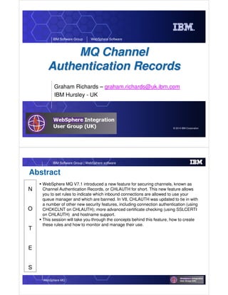 © 2014 IBM Corporation
IBM Software Group WebSphere Software
MQ ChannelMQ Channel
Authentication RecordsAuthentication Records
Graham Richards – graham.richards@uk.ibm.com
IBM Hursley - UK
WebSphere MQ
IBM Software Group | WebSphere software
N
O
T
E
S
Abstract
WebSphere MQ V7.1 introduced a new feature for securing channels, known as
Channel Authentication Records, or CHLAUTH for short. This new feature allows
you to set rules to indicate which inbound connections are allowed to use your
queue manager and which are banned. In V8, CHLAUTH was updated to tie in with
a number of other new security features, including connection authentication (using
CHCKCLNT on CHLAUTH); more advanced certificate checking (using SSLCERTI
on CHLAUTH) and hostname support.
This session will take you through the concepts behind this feature, how to create
these rules and how to monitor and manage their use.
 