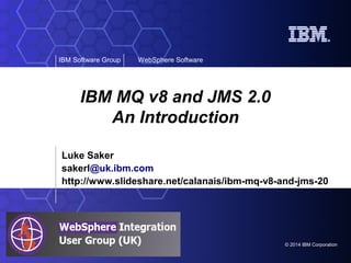 © 2014 IBM Corporation
IBM Software Group WebSphere Software
IBM MQ v8 and JMS 2.0
An Introduction
Luke Saker
sakerl@uk.ibm.com
http://www.slideshare.net/calanais/ibm-mq-v8-and-jms-20
 