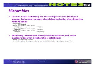 WebSphere MQ
IBM Software Group | WebSphere software
Hierarchies
 Once the parent relationship has been configured on the child queue
manager, both queue managers should show each other when displaying
PUBSUB status:
DISPLAY PUBSUB
1 : DISPLAY PUBSUB
AMQ8723: Display pub/sub status details.
QMNAME(QMB) TYPE(LOCAL)
AMQ8723: Display pub/sub status details.
QMNAME(QMD) TYPE(CHILD)
AMQ8723: Display pub/sub status details.
QMNAME(QMA) TYPE(PARENT)
 Additionally, informational messages will be written to each queue
manager’s logs when a relationship is established:
AMQ5964: Pub/sub hierarchy connected.
EXPLANATION: A pub/sub hierarchy connection has been established with child or parent queue manager 'QMA'.
 