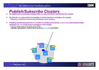 WebSphere MQ
IBM Software Group | WebSphere software
Publish/Subscribe Clusters No additional connectivity configuration is required (that’s handled by the cluster)
 By default, no subscription knowledge is shared between members of a cluster.
Meaning no publications automatically flow between queue managers.
 Enabling distributed pub/sub in a cluster is initially achieved by clustering an administered topic
definition on one of the queue managers in the cluster.
Set the cluster name to the name of the cluster.
DEFINE TOPIC(FRUIT) TOPICSTR(‘/Price/Fruit’) CLUSTER(CLUSTER1)
Publisher
Subscription
Subscription
Subscription
 