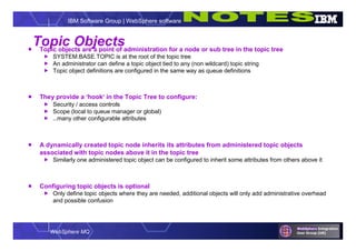 WebSphere MQ
IBM Software Group | WebSphere software
Topic Objects Topic objects are a point of administration for a node or sub tree in the topic tree
 SYSTEM.BASE.TOPIC is at the root of the topic tree
 An administrator can define a topic object tied to any (non wildcard) topic string
 Topic object definitions are configured in the same way as queue definitions
 They provide a ‘hook’ in the Topic Tree to configure:
 Security / access controls
 Scope (local to queue manager or global)
 …many other configurable attributes
 A dynamically created topic node inherits its attributes from administered topic objects
associated with topic nodes above it in the topic tree
 Similarly one administered topic object can be configured to inherit some attributes from others above it
 Configuring topic objects is optional
 Only define topic objects where they are needed, additional objects will only add administrative overhead
and possible confusion
 