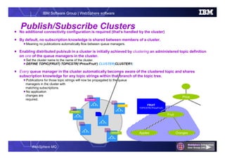 WebSphere MQ
IBM Software Group | WebSphere software
Publish/Subscribe Clusters No additional connectivity configuration is required (that’s handled by the cluster)
 By default, no subscription knowledge is shared between members of a cluster.
Meaning no publications automatically flow between queue managers.
 Enabling distributed pub/sub in a cluster is initially achieved by clustering an administered topic definition
on one of the queue managers in the cluster.
Set the cluster name to the name of the cluster.
DEFINE TOPIC(FRUIT) TOPICSTR(‘/Price/Fruit’) CLUSTER(CLUSTER1)
 Every queue manager in the cluster automatically becomes aware of the clustered topic and shares
subscription knowledge for any topic strings within that branch of the topic tree.
Publications for those topic strings will now be propagated to the queue
managers in the cluster with
matching subscriptions.
No application
changes are
required.
FRUIT
TOPICSTR(‘/Price/Fruit’)
Price
Fruit
Apples Oranges
Publisher
Subscription
Subscription
Subscription
 