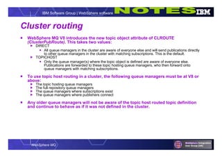 WebSphere MQ
IBM Software Group | WebSphere software
Cluster routing
 WebSphere MQ V8 introduces the new topic object attribute of CLROUTE
(ClusterPubRoute). This takes two values:
 DIRECT
 All queue managers in the cluster are aware of everyone else and will send publications directly
to other queue managers in the cluster with matching subscriptions. This is the default.
 TOPICHOST
 Only the queue manager(s) where the topic object is defined are aware of everyone else.
Publications are forwarded to these topic hosting queue managers, who then forward onto
queue managers with matching subscriptions.
 To use topic host routing in a cluster, the following queue managers must be at V8 or
above:
 The topic hosting queue managers
 The full repository queue managers
 The queue managers where subscriptions exist
 The queue managers where publishers connect
 Any older queue managers will not be aware of the topic host routed topic definition
and continue to behave as if it was not defined in the cluster.
 