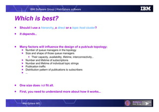 WebSphere MQ
IBM Software Group | WebSphere software
Which is best?
 Should I use a hierarchy, a direct or a topic host cluster?
 It depends…
 Many factors will influence the design of a pub/sub topology:
 Number of queue managers in the topology
 Size and shape of those queue managers
 Their capacity, availability, lifetime, interconnectivity…
 Number and lifetime of subscriptions
 Number and lifetime of individual topic strings
 Publication traffic
 Distribution pattern of publications to subscribers
 …
 One size does not fit all.
 First, you need to understand more about how it works…
 