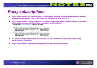 WebSphere MQ
IBM Software Group | WebSphere software
Proxy subscriptions
 Proxy subscriptions are a special type of subscription that tells one queue manager that another
queue manager needs a copy of any matching publications to be sent to it.
 Proxy subscriptions can be viewed on a queue manager using MQSC or MQ Explorer. This shows
which queue managers will receive a publication for which topic.
DISPLAY SUB(*) SUBTYPE(PROXY) TOPICSTR DESTQMGR
AMQ8096: WebSphere MQ subscription inquired.
SUBID(414D5120514D4752312020202020202021123C5320000E02)
SUB(SYSTEM.PROXY.QMGR2 CLUSTER1 /X/Y) TOPICSTR(/X/Y)
DESTQMGR(QMGR2) SUBTYPE(PROXY)
AMQ8096: WebSphere MQ subscription inquired.
SUBID(414D5120514D4752312020202020202021123C5320000E05)
SUB(SYSTEM.PROXY.QMGR2 CLUSTER1 /X/Z) TOPICSTR(/X/Z)
DESTQMGR(QMGR2) SUBTYPE(PROXY)
 If a queue manager has multiple subscriptions to the same topic string only a single proxy
subscription is generated.
 Proxy subscriptions do not include any selectors set on the subscription.
 