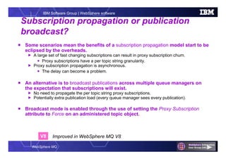 WebSphere MQ
IBM Software Group | WebSphere software
Subscription propagation or publication
broadcast?
 Some scenarios mean the benefits of a subscription propagation model start to be
eclipsed by the overheads.
 A large set of fast changing subscriptions can result in proxy subscription churn.
 Proxy subscriptions have a per topic string granularity.
 Proxy subscription propagation is asynchronous.
 The delay can become a problem.
 An alternative is to broadcast publications across multiple queue managers on
the expectation that subscriptions will exist.
 No need to propagate the per topic string proxy subscriptions.
 Potentially extra publication load (every queue manager sees every publication).
 Broadcast mode is enabled through the use of setting the Proxy Subscription
attribute to Force on an administered topic object.
V8 Improved in WebSphere MQ V8
 