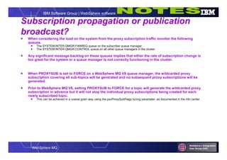 WebSphere MQ
IBM Software Group | WebSphere software
Subscription propagation or publication
broadcast?
 When considering the load on the system from the proxy subscription traffic monitor the following
queues.
 The SYSTEM.INTER.QMGR.FANREQ queue on the subscriber queue manager.
 The SYSTEM.INTER.QMGR.CONTROL queue on all other queue managers in the cluster.
 Any significant message backlog on these queues implies that either the rate of subscription change is
too great for the system or a queue manager is not correctly functioning in the cluster.
 When PROXYSUB is set to FORCE on a WebSphere MQ V8 queue manager, the wildcarded proxy
subscription covering all sub-topics will be generated and no subsequent proxy subscriptions will be
generated.
 Prior to WebSphere MQ V8, setting PROXYSUB to FORCE for a topic will generate the wildcarded proxy
subscription in advance but it will not stop the individual proxy subscriptions being created for each
newly subscribed topic.
 This can be achieved in a coarse grain way using the pscProxySubFlags tuning parameter, as documented in the info center.
 