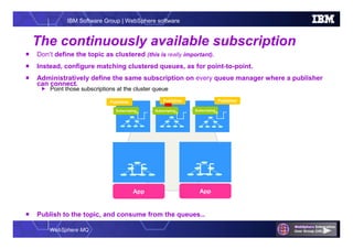 WebSphere MQ
IBM Software Group | WebSphere software
The continuously available subscription
 Don’t define the topic as clustered (this is really important).
 Instead, configure matching clustered queues, as for point-to-point.
 Administratively define the same subscription on every queue manager where a publisher
can connect.
 Point those subscriptions at the cluster queue
 Publish to the topic, and consume from the queues…
App
PublisherPublisherPublisher
App
Subscription Subscription Subscription
 