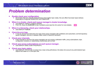 WebSphere MQ
IBM Software Group | WebSphere software
Problem determination
 Double check your configuration
 Remember that topic objects inherit behaviour from higher topic nodes, this can affect how lower topics behave.
Especially for things like SUBSCOPE and PUBSCOPE.
 When in a cluster, check each queue manager’s cluster knowledge.
 Use DISPLAY TOPIC(*) TYPE(CLUSTER)
 From V8, check the CLSTATE to see if problems exist (see the info center for more details).
 When in a hierarchy, check your relationships.
 Use DISPLAY PUBSUB
 Check the error logs.
 It may be obvious but check the error logs of the queue managers with publishers and subscribers, and full repository
queue managers, and any in between (topic hosts or hierarchy members).
 Check your channels.
 If the channels to and from the queue managers are not running, publication traffic, proxy subscriptions, topic
configuration (clusters) or relationships (hierarchies) will not flow.
 Check your proxy subscriptions on each queue manager.
 Use DISPLAY SUB(*) SUBTYPE(PROXY)
 Check your topic status.
 Use DISPLAY TPSTATUS( ) to show how a topic string will behave, this takes into account any administered topic
objects that relate to it in the topic tree.
V8
 