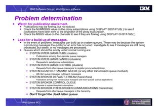 WebSphere MQ
IBM Software Group | WebSphere software
Problem determination
 Watch for publication movement.
 Publications may be flowing, but not noticed.
 Check the NUMMSGS value on the proxy subscriptions using DISPLAY SBSTATUS( ) to see if
publications have been sent to the originator of the proxy subscription.
 Check the MSGS value on the channels to see if they are flowing using DISPLAY CHSTATUS( )
 Look for a build up of messages.
 In the event of problems, messages can build up on system queues. These may be because the system
is producing messages too quickly or an error has occurred. Investigate to see if messages are still being
processed, but slowly, or no messages are processed.
 Queues which should be empty under normal running are:
 SYSTEM.INTER.QMGR.PUBS (clusters)
– Publications arriving from remote queue managers
 SYSTEM.INTER.QMGR.FANREQ (clusters)
– Requests to send proxy subscriptions
 SYSTEM.INTER.QMGR.CONTROL (clusters)
– Requests from other queue managers to register proxy subscriptions
 SYSTEM.CLUSTER.TRANSMIT.QUEUE (or any other transmission queue involved)
– All inter queue manager outbound messages
 SYSTEM.BROKER.DEFAULT.STREAM (hierarchies)
– Publications arriving from remote queue managers (and local ‘queued’ pub/sub applications)
 SYSTEM.BROKER.CONTROL.QUEUE
– Requests to register/deregister subscriptions
 SYSTEM.BROKER.INTER.BROKER.COMMUNICATIONS (hierarchies)
– Requests from other queue managers in the hierarchy.
 Don’t forget the dead letter queue
 