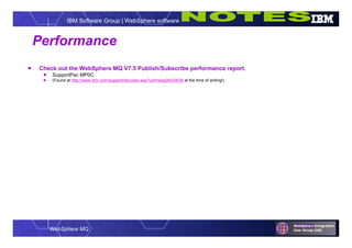 WebSphere MQ
IBM Software Group | WebSphere software
Performance
 Check out the WebSphere MQ V7.5 Publish/Subscribe performance report.
 SupportPac MP0C
 (Found at http://www.ibm.com/support/docview.wss?uid=swg24033638 at the time of writing!)
 