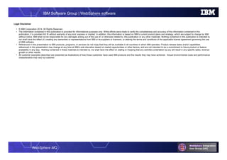 WebSphere MQ
IBM Software Group | WebSphere software
Legal Disclaimer
• © IBM Corporation 2014. All Rights Reserved.
• The information contained in this publication is provided for informational purposes only. While efforts were made to verify the completeness and accuracy of the information contained in this
publication, it is provided AS IS without warranty of any kind, express or implied. In addition, this information is based on IBM’s current product plans and strategy, which are subject to change by IBM
without notice. IBM shall not be responsible for any damages arising out of the use of, or otherwise related to, this publication or any other materials. Nothing contained in this publication is intended to,
nor shall have the effect of, creating any warranties or representations from IBM or its suppliers or licensors, or altering the terms and conditions of the applicable license agreement governing the use
of IBM software.
• References in this presentation to IBM products, programs, or services do not imply that they will be available in all countries in which IBM operates. Product release dates and/or capabilities
referenced in this presentation may change at any time at IBM’s sole discretion based on market opportunities or other factors, and are not intended to be a commitment to future product or feature
availability in any way. Nothing contained in these materials is intended to, nor shall have the effect of, stating or implying that any activities undertaken by you will result in any specific sales, revenue
growth or other results.
• All customer examples described are presented as illustrations of how those customers have used IBM products and the results they may have achieved. Actual environmental costs and performance
characteristics may vary by customer.
 