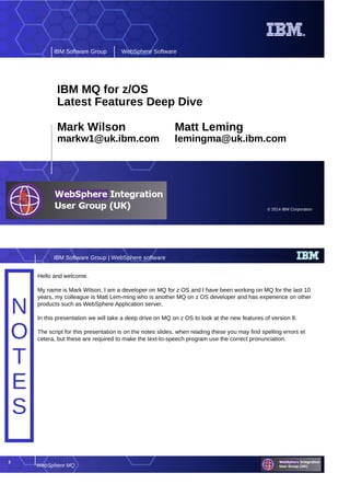 © 2014 IBM Corporation
IBM Software Group WebSphere Software
IBM MQ for z/OS
Latest Features Deep Dive
Mark Wilson Matt Leming
markw1@uk.ibm.com lemingma@uk.ibm.com
2
WebSphere MQ
IBM Software Group | WebSphere software
N
O
T
E
S
N
O
T
E
S
Hello and welcome.
My name is Mark Wilson, I am a developer on MQ for z OS and I have been working on MQ for the last 10
years, my colleague is Matt Lem-ming who is another MQ on z OS developer and has experience on other
products such as WebSphere Application server.
In this presentation we will take a deep drive on MQ on z OS to look at the new features of version 8.
The script for this presentation is on the notes slides, when reading these you may find spelling errors et
cetera, but these are required to make the text-to-speech program use the correct pronunciation.
 