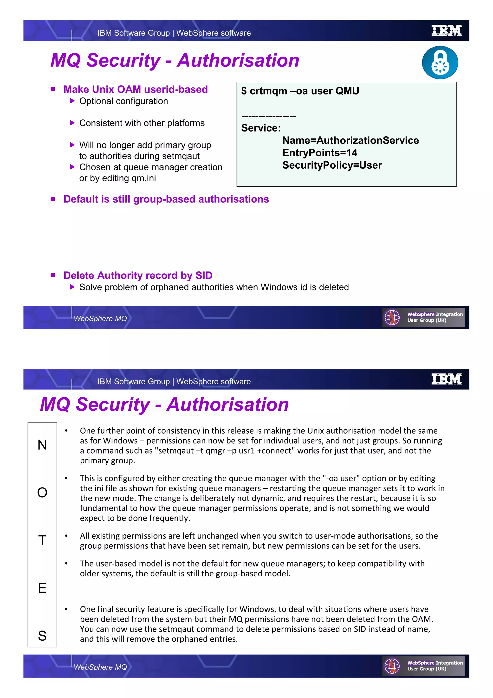 WebSphere MQ
IBM Software Group | WebSphere software
MQ Security - Authorisation
Make Unix OAM userid-based
Optional configuration
Consistent with other platforms
Will no longer add primary group
to authorities during setmqaut
Chosen at queue manager creation
or by editing qm.ini
Default is still group-based authorisations
Delete Authority record by SID
Solve problem of orphaned authorities when Windows id is deleted
$ crtmqm –oa user QMU
----------------
Service:
Name=AuthorizationService
EntryPoints=14
SecurityPolicy=User
WebSphere MQ
IBM Software Group | WebSphere software
N
O
T
E
S
MQ Security - Authorisation
• One further point of consistency in this release is making the Unix authorisation model the same
as for Windows – permissions can now be set for individual users, and not just groups. So running
a command such as "setmqaut –t qmgr –p usr1 +connect" works for just that user, and not the
primary group.
• This is configured by either creating the queue manager with the "-oa user" option or by editing
the ini file as shown for existing queue managers – restarting the queue manager sets it to work in
the new mode. The change is deliberately not dynamic, and requires the restart, because it is so
fundamental to how the queue manager permissions operate, and is not something we would
expect to be done frequently.
• All existing permissions are left unchanged when you switch to user-mode authorisations, so the
group permissions that have been set remain, but new permissions can be set for the users.
• The user-based model is not the default for new queue managers; to keep compatibility with
older systems, the default is still the group-based model.
• One final security feature is specifically for Windows, to deal with situations where users have
been deleted from the system but their MQ permissions have not been deleted from the OAM.
You can now use the setmqaut command to delete permissions based on SID instead of name,
and this will remove the orphaned entries.
 