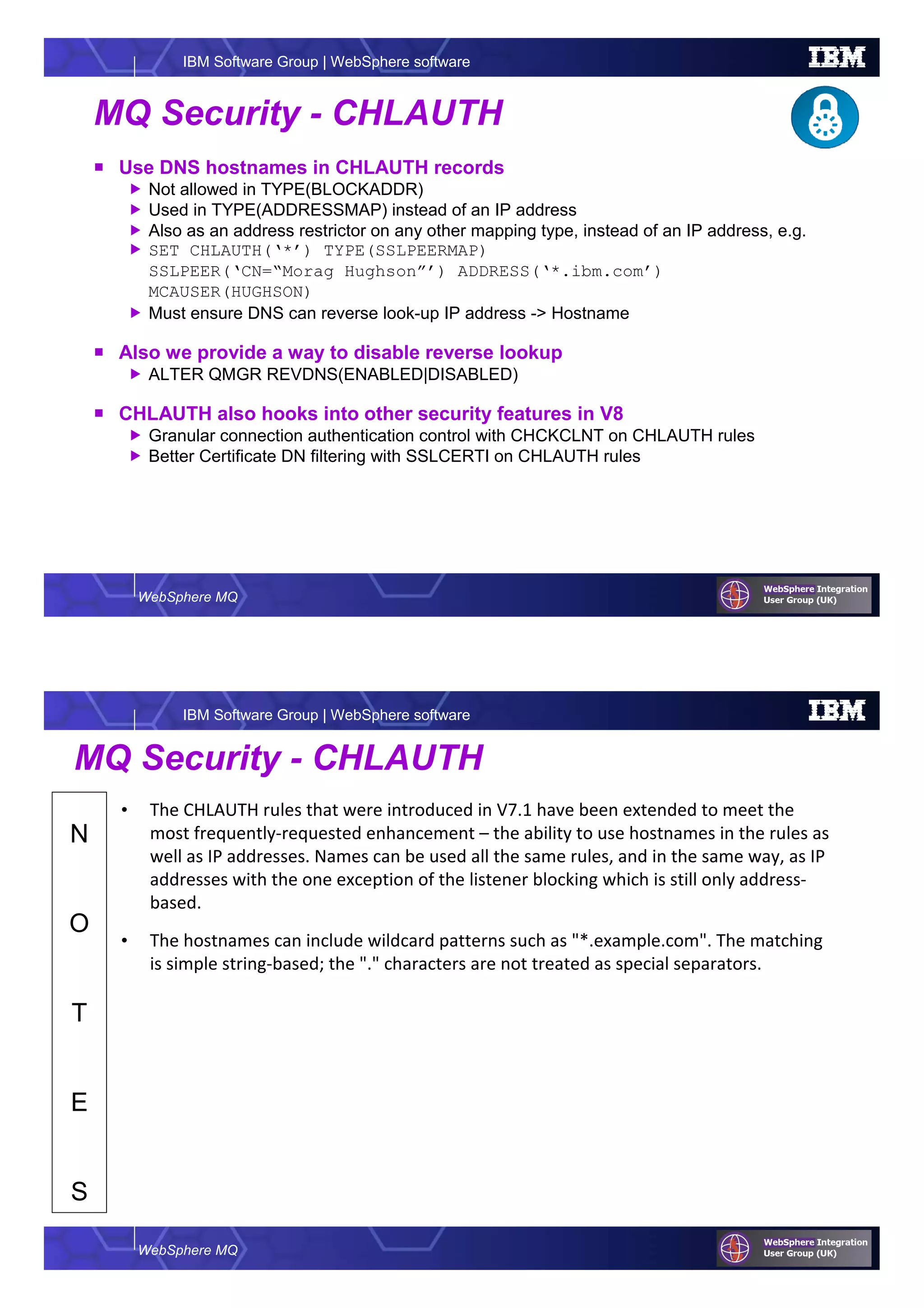 WebSphere MQ
IBM Software Group | WebSphere software
MQ Security - CHLAUTH
Use DNS hostnames in CHLAUTH records
Not allowed in TYPE(BLOCKADDR)
Used in TYPE(ADDRESSMAP) instead of an IP address
Also as an address restrictor on any other mapping type, instead of an IP address, e.g.
SET CHLAUTH(‘*’) TYPE(SSLPEERMAP)
SSLPEER(‘CN=“Morag Hughson”’) ADDRESS(‘*.ibm.com’)
MCAUSER(HUGHSON)
Must ensure DNS can reverse look-up IP address -> Hostname
Also we provide a way to disable reverse lookup
ALTER QMGR REVDNS(ENABLED|DISABLED)
CHLAUTH also hooks into other security features in V8
Granular connection authentication control with CHCKCLNT on CHLAUTH rules
Better Certificate DN filtering with SSLCERTI on CHLAUTH rules
WebSphere MQ
IBM Software Group | WebSphere software
N
O
T
E
S
MQ Security - CHLAUTH
• The CHLAUTH rules that were introduced in V7.1 have been extended to meet the
most frequently-requested enhancement – the ability to use hostnames in the rules as
well as IP addresses. Names can be used all the same rules, and in the same way, as IP
addresses with the one exception of the listener blocking which is still only address-
based.
• The hostnames can include wildcard patterns such as "*.example.com". The matching
is simple string-based; the "." characters are not treated as special separators.
 