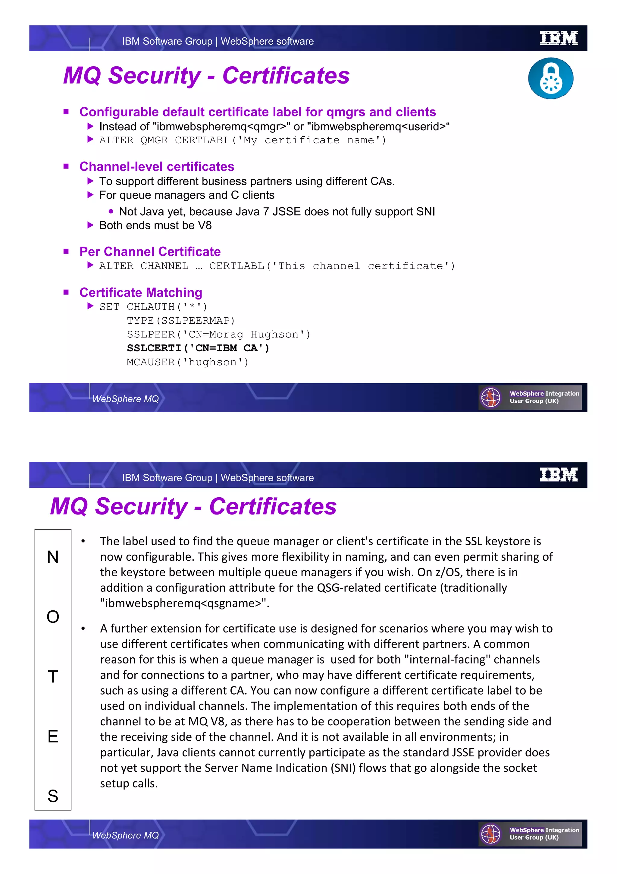 WebSphere MQ
IBM Software Group | WebSphere software
MQ Security - Certificates
Configurable default certificate label for qmgrs and clients
Instead of "ibmwebspheremq<qmgr>" or "ibmwebspheremq<userid>“
ALTER QMGR CERTLABL('My certificate name')
Channel-level certificates
To support different business partners using different CAs.
For queue managers and C clients
Not Java yet, because Java 7 JSSE does not fully support SNI
Both ends must be V8
Per Channel Certificate
ALTER CHANNEL … CERTLABL('This channel certificate')
Certificate Matching
SET CHLAUTH('*')
TYPE(SSLPEERMAP)
SSLPEER('CN=Morag Hughson')
SSLCERTI('CN=IBM CA')
MCAUSER('hughson')
WebSphere MQ
IBM Software Group | WebSphere software
N
O
T
E
S
MQ Security - Certificates
• The label used to find the queue manager or client's certificate in the SSL keystore is
now configurable. This gives more flexibility in naming, and can even permit sharing of
the keystore between multiple queue managers if you wish. On z/OS, there is in
addition a configuration attribute for the QSG-related certificate (traditionally
"ibmwebspheremq<qsgname>".
• A further extension for certificate use is designed for scenarios where you may wish to
use different certificates when communicating with different partners. A common
reason for this is when a queue manager is used for both "internal-facing" channels
and for connections to a partner, who may have different certificate requirements,
such as using a different CA. You can now configure a different certificate label to be
used on individual channels. The implementation of this requires both ends of the
channel to be at MQ V8, as there has to be cooperation between the sending side and
the receiving side of the channel. And it is not available in all environments; in
particular, Java clients cannot currently participate as the standard JSSE provider does
not yet support the Server Name Indication (SNI) flows that go alongside the socket
setup calls.
 