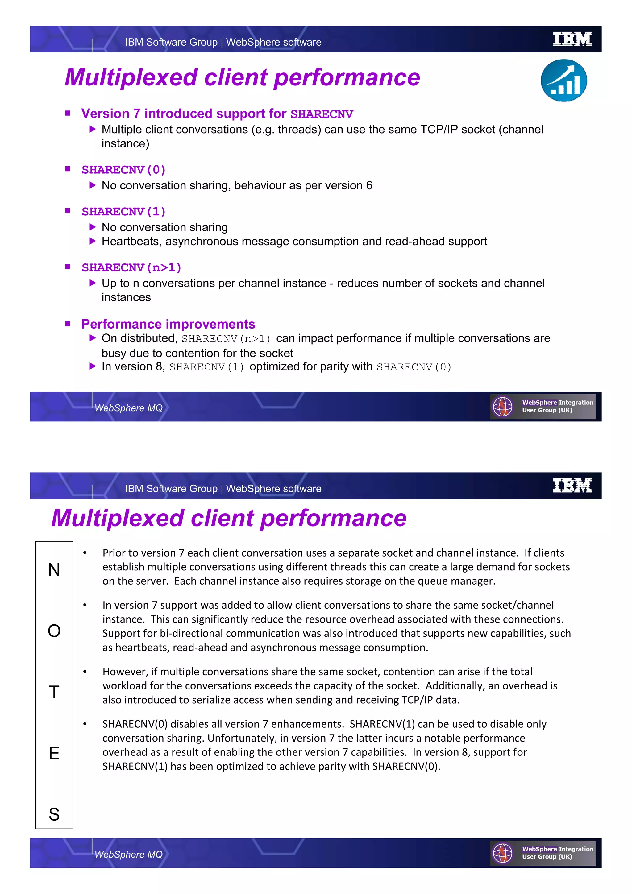 WebSphere MQ
IBM Software Group | WebSphere software
Multiplexed client performance
Version 7 introduced support for SHARECNV
Multiple client conversations (e.g. threads) can use the same TCP/IP socket (channel
instance)
SHARECNV(0)
No conversation sharing, behaviour as per version 6
SHARECNV(1)
No conversation sharing
Heartbeats, asynchronous message consumption and read-ahead support
SHARECNV(n>1)
Up to n conversations per channel instance - reduces number of sockets and channel
instances
Performance improvements
On distributed, SHARECNV(n>1) can impact performance if multiple conversations are
busy due to contention for the socket
In version 8, SHARECNV(1) optimized for parity with SHARECNV(0)
WebSphere MQ
IBM Software Group | WebSphere software
N
O
T
E
S
Multiplexed client performance
• Prior to version 7 each client conversation uses a separate socket and channel instance. If clients
establish multiple conversations using different threads this can create a large demand for sockets
on the server. Each channel instance also requires storage on the queue manager.
• In version 7 support was added to allow client conversations to share the same socket/channel
instance. This can significantly reduce the resource overhead associated with these connections.
Support for bi-directional communication was also introduced that supports new capabilities, such
as heartbeats, read-ahead and asynchronous message consumption.
• However, if multiple conversations share the same socket, contention can arise if the total
workload for the conversations exceeds the capacity of the socket. Additionally, an overhead is
also introduced to serialize access when sending and receiving TCP/IP data.
• SHARECNV(0) disables all version 7 enhancements. SHARECNV(1) can be used to disable only
conversation sharing. Unfortunately, in version 7 the latter incurs a notable performance
overhead as a result of enabling the other version 7 capabilities. In version 8, support for
SHARECNV(1) has been optimized to achieve parity with SHARECNV(0).
 