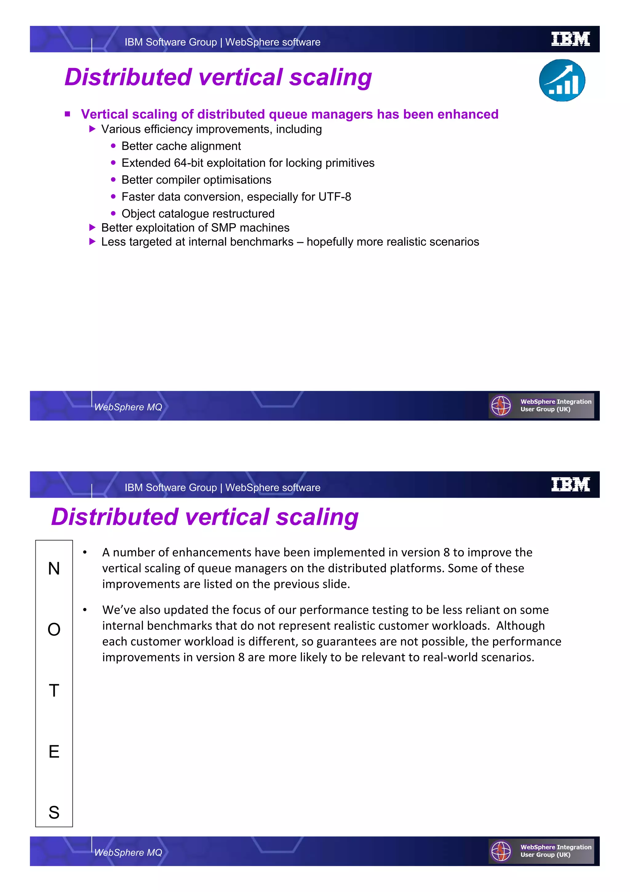 WebSphere MQ
IBM Software Group | WebSphere software
Distributed vertical scaling
Vertical scaling of distributed queue managers has been enhanced
Various efficiency improvements, including
Better cache alignment
Extended 64-bit exploitation for locking primitives
Better compiler optimisations
Faster data conversion, especially for UTF-8
Object catalogue restructured
Better exploitation of SMP machines
Less targeted at internal benchmarks – hopefully more realistic scenarios
WebSphere MQ
IBM Software Group | WebSphere software
N
O
T
E
S
Distributed vertical scaling
• A number of enhancements have been implemented in version 8 to improve the
vertical scaling of queue managers on the distributed platforms. Some of these
improvements are listed on the previous slide.
• We’ve also updated the focus of our performance testing to be less reliant on some
internal benchmarks that do not represent realistic customer workloads. Although
each customer workload is different, so guarantees are not possible, the performance
improvements in version 8 are more likely to be relevant to real-world scenarios.
 