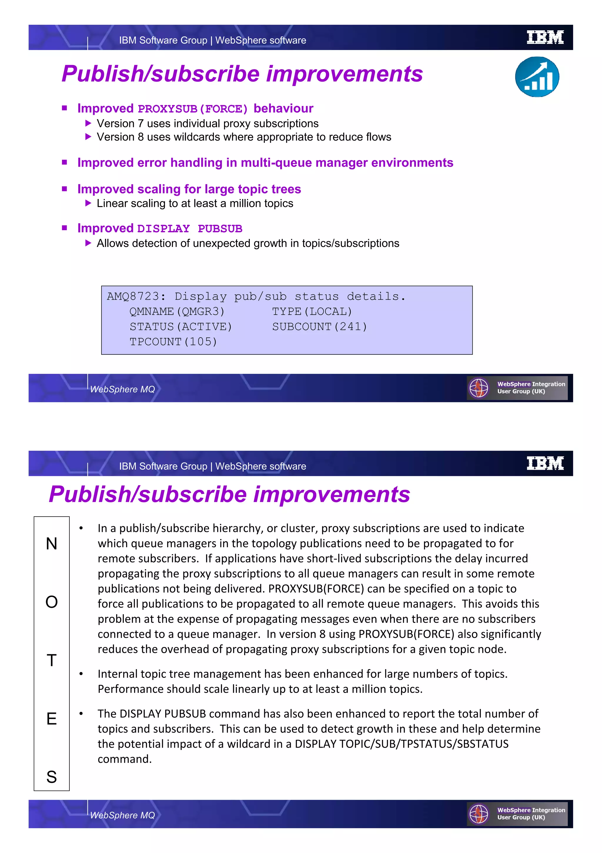 WebSphere MQ
IBM Software Group | WebSphere software
Publish/subscribe improvements
Improved PROXYSUB(FORCE) behaviour
Version 7 uses individual proxy subscriptions
Version 8 uses wildcards where appropriate to reduce flows
Improved error handling in multi-queue manager environments
Improved scaling for large topic trees
Linear scaling to at least a million topics
Improved DISPLAY PUBSUB
Allows detection of unexpected growth in topics/subscriptions
AMQ8723: Display pub/sub status details.
QMNAME(QMGR3) TYPE(LOCAL)
STATUS(ACTIVE) SUBCOUNT(241)
TPCOUNT(105)
WebSphere MQ
IBM Software Group | WebSphere software
N
O
T
E
S
Publish/subscribe improvements
• In a publish/subscribe hierarchy, or cluster, proxy subscriptions are used to indicate
which queue managers in the topology publications need to be propagated to for
remote subscribers. If applications have short-lived subscriptions the delay incurred
propagating the proxy subscriptions to all queue managers can result in some remote
publications not being delivered. PROXYSUB(FORCE) can be specified on a topic to
force all publications to be propagated to all remote queue managers. This avoids this
problem at the expense of propagating messages even when there are no subscribers
connected to a queue manager. In version 8 using PROXYSUB(FORCE) also significantly
reduces the overhead of propagating proxy subscriptions for a given topic node.
• Internal topic tree management has been enhanced for large numbers of topics.
Performance should scale linearly up to at least a million topics.
• The DISPLAY PUBSUB command has also been enhanced to report the total number of
topics and subscribers. This can be used to detect growth in these and help determine
the potential impact of a wildcard in a DISPLAY TOPIC/SUB/TPSTATUS/SBSTATUS
command.
 