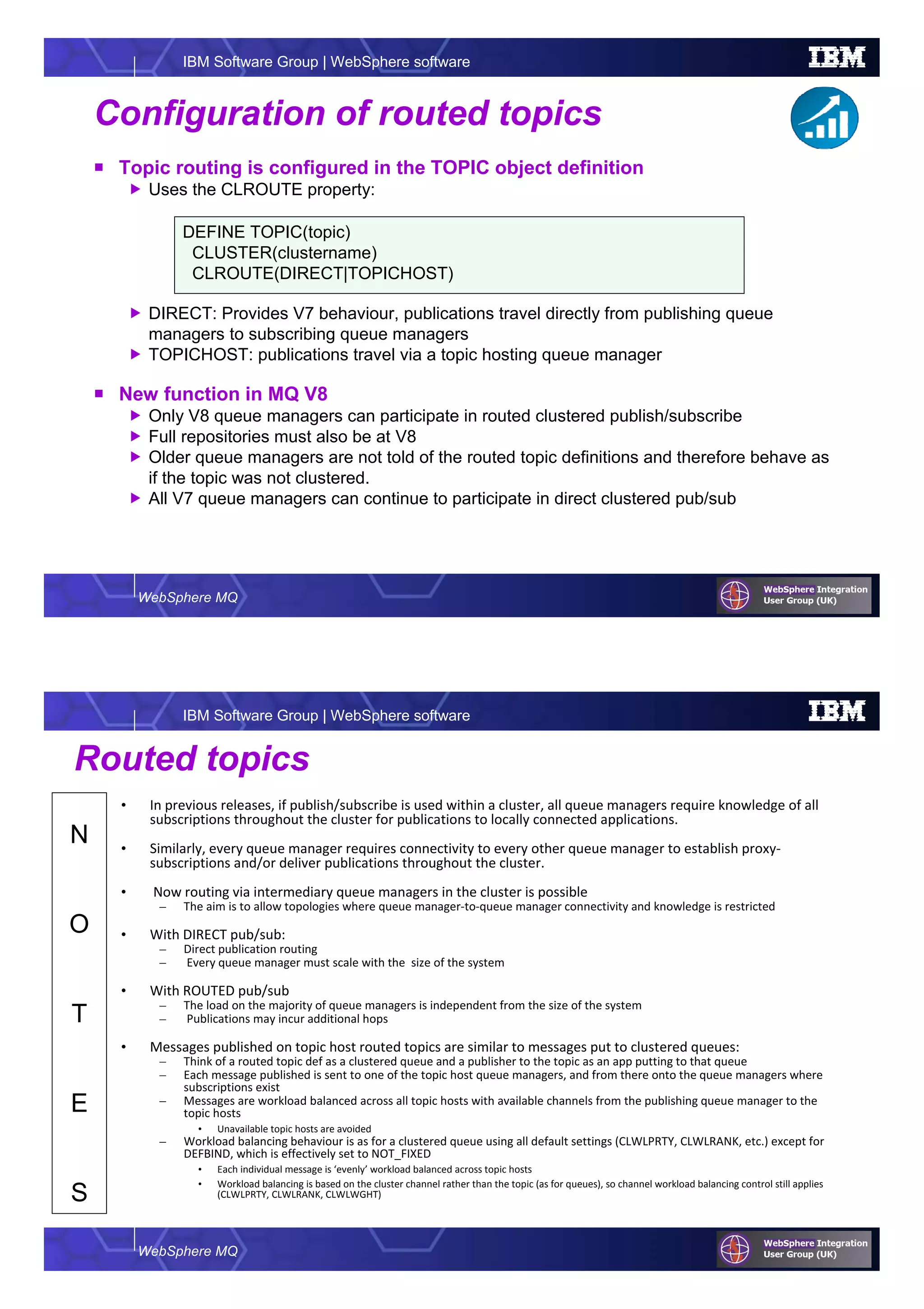WebSphere MQ
IBM Software Group | WebSphere software
Configuration of routed topics
Topic routing is configured in the TOPIC object definition
Uses the CLROUTE property:
DIRECT: Provides V7 behaviour, publications travel directly from publishing queue
managers to subscribing queue managers
TOPICHOST: publications travel via a topic hosting queue manager
New function in MQ V8
Only V8 queue managers can participate in routed clustered publish/subscribe
Full repositories must also be at V8
Older queue managers are not told of the routed topic definitions and therefore behave as
if the topic was not clustered.
All V7 queue managers can continue to participate in direct clustered pub/sub
DEFINE TOPIC(topic)
CLUSTER(clustername)
CLROUTE(DIRECT|TOPICHOST)
WebSphere MQ
IBM Software Group | WebSphere software
N
O
T
E
S
Routed topics
• In previous releases, if publish/subscribe is used within a cluster, all queue managers require knowledge of all
subscriptions throughout the cluster for publications to locally connected applications.
• Similarly, every queue manager requires connectivity to every other queue manager to establish proxy-
subscriptions and/or deliver publications throughout the cluster.
• Now routing via intermediary queue managers in the cluster is possible
– The aim is to allow topologies where queue manager-to-queue manager connectivity and knowledge is restricted
• With DIRECT pub/sub:
– Direct publication routing
– Every queue manager must scale with the size of the system
• With ROUTED pub/sub
– The load on the majority of queue managers is independent from the size of the system
– Publications may incur additional hops
• Messages published on topic host routed topics are similar to messages put to clustered queues:
– Think of a routed topic def as a clustered queue and a publisher to the topic as an app putting to that queue
– Each message published is sent to one of the topic host queue managers, and from there onto the queue managers where
subscriptions exist
– Messages are workload balanced across all topic hosts with available channels from the publishing queue manager to the
topic hosts
• Unavailable topic hosts are avoided
– Workload balancing behaviour is as for a clustered queue using all default settings (CLWLPRTY, CLWLRANK, etc.) except for
DEFBIND, which is effectively set to NOT_FIXED
• Each individual message is ‘evenly’ workload balanced across topic hosts
• Workload balancing is based on the cluster channel rather than the topic (as for queues), so channel workload balancing control still applies
(CLWLPRTY, CLWLRANK, CLWLWGHT)
 