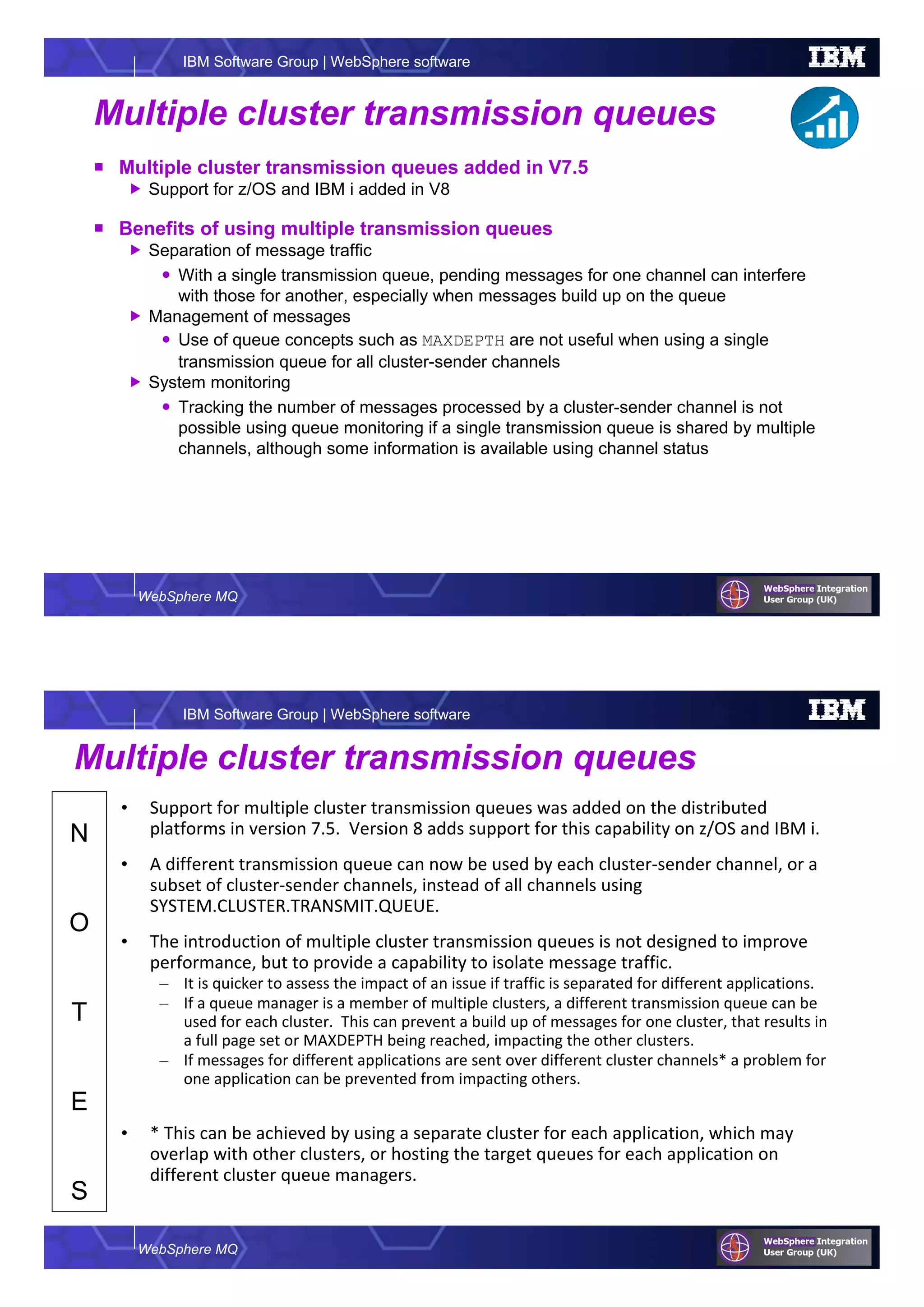 WebSphere MQ
IBM Software Group | WebSphere software
Multiple cluster transmission queues
Multiple cluster transmission queues added in V7.5
Support for z/OS and IBM i added in V8
Benefits of using multiple transmission queues
Separation of message traffic
With a single transmission queue, pending messages for one channel can interfere
with those for another, especially when messages build up on the queue
Management of messages
Use of queue concepts such as MAXDEPTH are not useful when using a single
transmission queue for all cluster-sender channels
System monitoring
Tracking the number of messages processed by a cluster-sender channel is not
possible using queue monitoring if a single transmission queue is shared by multiple
channels, although some information is available using channel status
WebSphere MQ
IBM Software Group | WebSphere software
N
O
T
E
S
Multiple cluster transmission queues
• Support for multiple cluster transmission queues was added on the distributed
platforms in version 7.5. Version 8 adds support for this capability on z/OS and IBM i.
• A different transmission queue can now be used by each cluster-sender channel, or a
subset of cluster-sender channels, instead of all channels using
SYSTEM.CLUSTER.TRANSMIT.QUEUE.
• The introduction of multiple cluster transmission queues is not designed to improve
performance, but to provide a capability to isolate message traffic.
– It is quicker to assess the impact of an issue if traffic is separated for different applications.
– If a queue manager is a member of multiple clusters, a different transmission queue can be
used for each cluster. This can prevent a build up of messages for one cluster, that results in
a full page set or MAXDEPTH being reached, impacting the other clusters.
– If messages for different applications are sent over different cluster channels* a problem for
one application can be prevented from impacting others.
• * This can be achieved by using a separate cluster for each application, which may
overlap with other clusters, or hosting the target queues for each application on
different cluster queue managers.
 