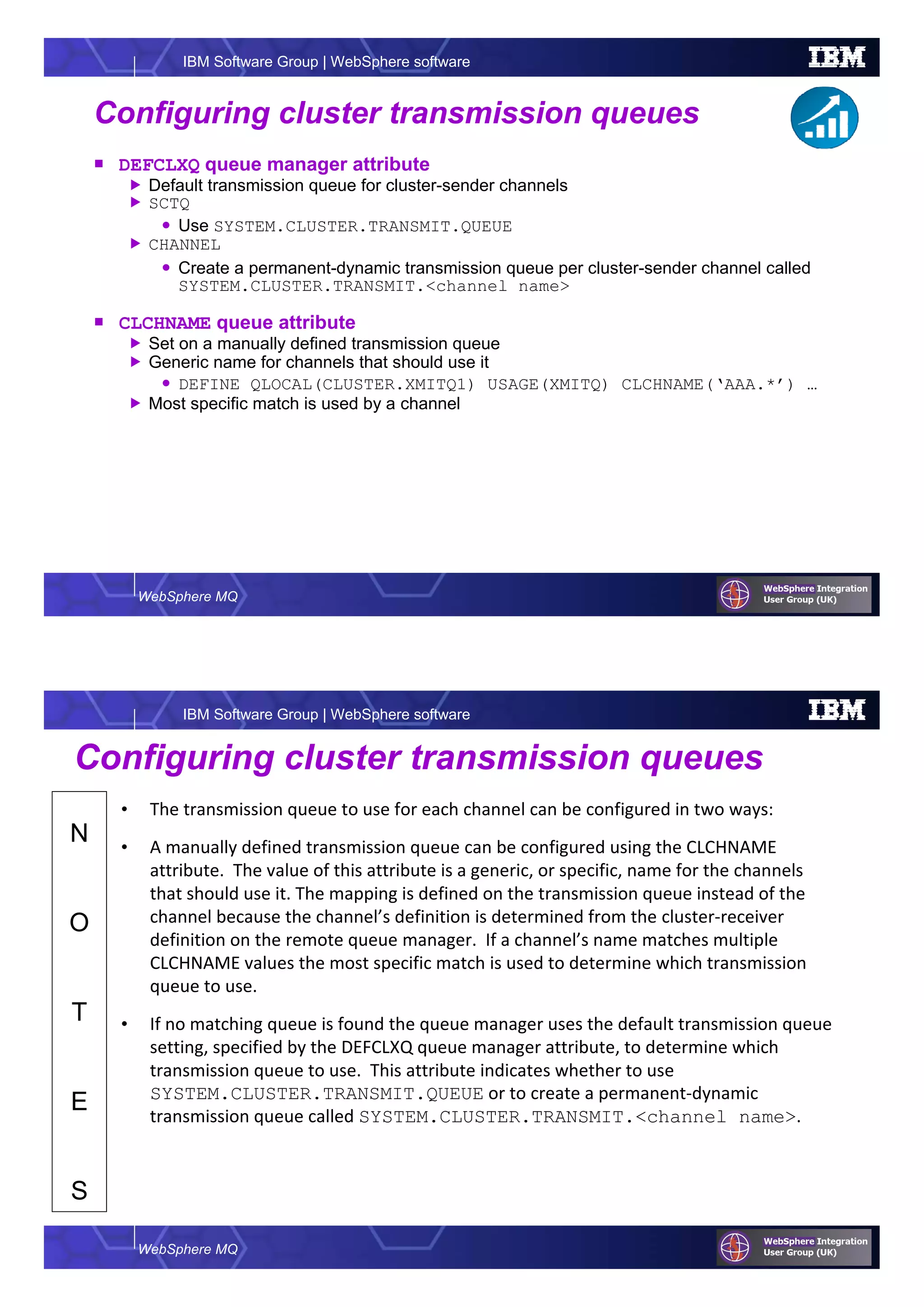 WebSphere MQ
IBM Software Group | WebSphere software
Configuring cluster transmission queues
DEFCLXQ queue manager attribute
Default transmission queue for cluster-sender channels
SCTQ
Use SYSTEM.CLUSTER.TRANSMIT.QUEUE
CHANNEL
Create a permanent-dynamic transmission queue per cluster-sender channel called
SYSTEM.CLUSTER.TRANSMIT.<channel name>
CLCHNAME queue attribute
Set on a manually defined transmission queue
Generic name for channels that should use it
DEFINE QLOCAL(CLUSTER.XMITQ1) USAGE(XMITQ) CLCHNAME(‘AAA.*’) …
Most specific match is used by a channel
WebSphere MQ
IBM Software Group | WebSphere software
N
O
T
E
S
Configuring cluster transmission queues
• The transmission queue to use for each channel can be configured in two ways:
• A manually defined transmission queue can be configured using the CLCHNAME
attribute. The value of this attribute is a generic, or specific, name for the channels
that should use it. The mapping is defined on the transmission queue instead of the
channel because the channel’s definition is determined from the cluster-receiver
definition on the remote queue manager. If a channel’s name matches multiple
CLCHNAME values the most specific match is used to determine which transmission
queue to use.
• If no matching queue is found the queue manager uses the default transmission queue
setting, specified by the DEFCLXQ queue manager attribute, to determine which
transmission queue to use. This attribute indicates whether to use
SYSTEM.CLUSTER.TRANSMIT.QUEUE or to create a permanent-dynamic
transmission queue called SYSTEM.CLUSTER.TRANSMIT.<channel name>.
 
