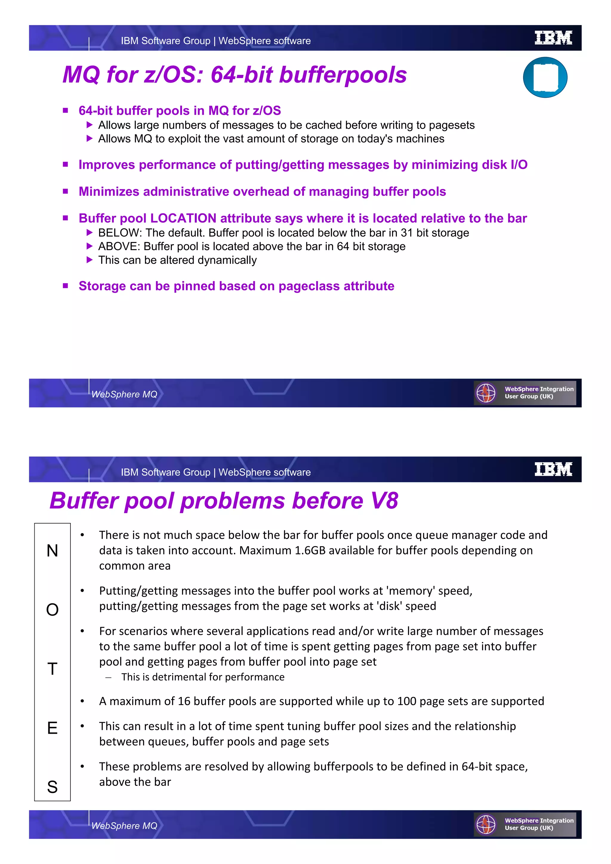 WebSphere MQ
IBM Software Group | WebSphere software
MQ for z/OS: 64-bit bufferpools
64-bit buffer pools in MQ for z/OS
Allows large numbers of messages to be cached before writing to pagesets
Allows MQ to exploit the vast amount of storage on today's machines
Improves performance of putting/getting messages by minimizing disk I/O
Minimizes administrative overhead of managing buffer pools
Buffer pool LOCATION attribute says where it is located relative to the bar
BELOW: The default. Buffer pool is located below the bar in 31 bit storage
ABOVE: Buffer pool is located above the bar in 64 bit storage
This can be altered dynamically
Storage can be pinned based on pageclass attribute
WebSphere MQ
IBM Software Group | WebSphere software
N
O
T
E
S
Buffer pool problems before V8
• There is not much space below the bar for buffer pools once queue manager code and
data is taken into account. Maximum 1.6GB available for buffer pools depending on
common area
• Putting/getting messages into the buffer pool works at 'memory' speed,
putting/getting messages from the page set works at 'disk' speed
• For scenarios where several applications read and/or write large number of messages
to the same buffer pool a lot of time is spent getting pages from page set into buffer
pool and getting pages from buffer pool into page set
– This is detrimental for performance
• A maximum of 16 buffer pools are supported while up to 100 page sets are supported
• This can result in a lot of time spent tuning buffer pool sizes and the relationship
between queues, buffer pools and page sets
• These problems are resolved by allowing bufferpools to be defined in 64-bit space,
above the bar
 